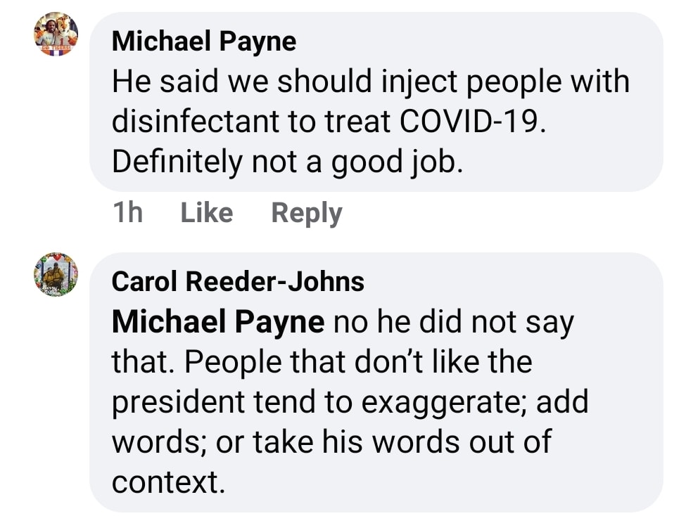 Image may contain: possible text that says 'Michael Payne He said we should inject people with disinfectant to treat COVID-19. Definitely not a good job. 1h Reply Like Carol Reeder-Johns Michael Payne no he did not say that. People that don't like the president tend to exaggerate; add words; or take his words out of context.'